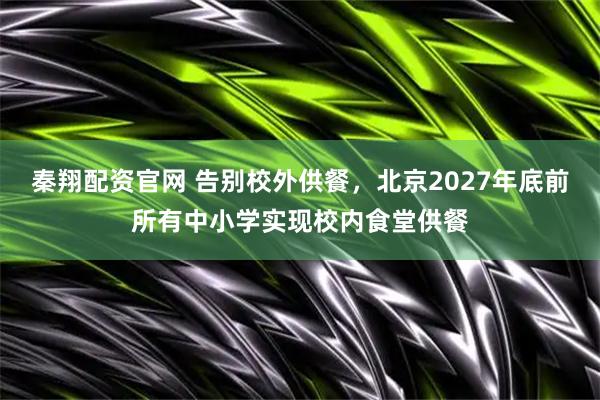 秦翔配资官网 告别校外供餐，北京2027年底前所有中小学实现校内食堂供餐