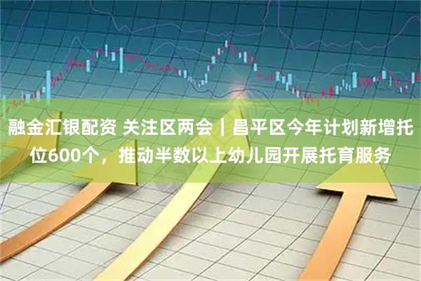 融金汇银配资 关注区两会｜昌平区今年计划新增托位600个，推动半数以上幼儿园开展托育服务