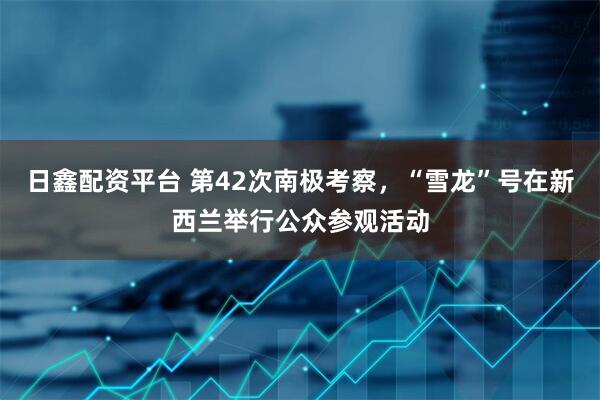 日鑫配资平台 第42次南极考察，“雪龙”号在新西兰举行公众参观活动