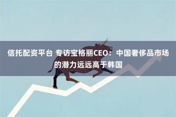 信托配资平台 专访宝格丽CEO：中国奢侈品市场的潜力远远高于韩国