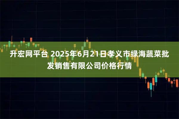 升宏网平台 2025年6月21日孝义市绿海蔬菜批发销售有限公司价格行情