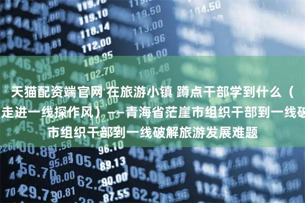 天猫配资端官网 在旅游小镇 蹲点干部学到什么（干部状态新观察·走进一线探作风）——青海省茫崖市组织干部到一线破解旅游发展难题