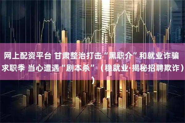 网上配资平台 甘肃整治打击“黑职介”和就业诈骗 求职季 当心遭遇“剧本杀”（稳就业·揭秘招聘欺诈）