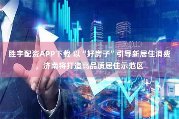 胜宇配资APP下载 以“好房子”引导新居住消费，济南将打造高品质居住示范区