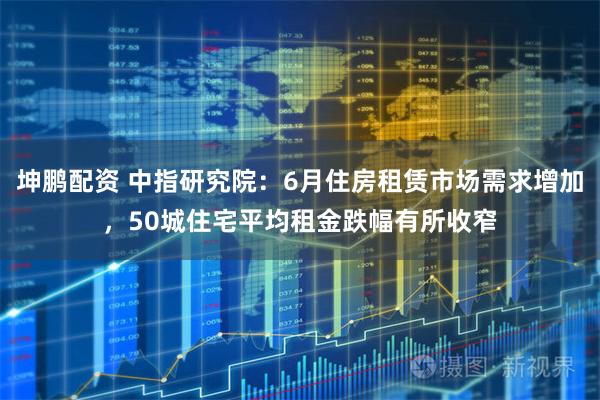 坤鹏配资 中指研究院：6月住房租赁市场需求增加，50城住宅平均租金跌幅有所收窄