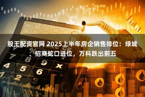 股王配资官网 2025上半年房企销售排位：绿城、招商蛇口进位，万科跌出前五