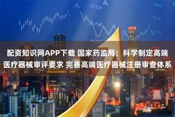 配资知识网APP下载 国家药监局：科学制定高端医疗器械审评要求 完善高端医疗器械注册审查体系