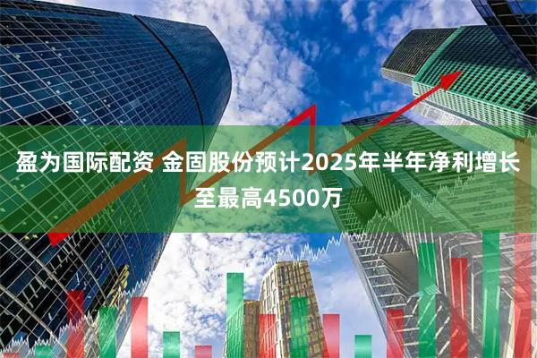 盈为国际配资 金固股份预计2025年半年净利增长至最高4500万