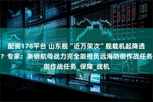 配资178平台 山东舰“近万架次”舰载机起降透露什么信号？专家：表明航母战力完全能担负远海防御作战任务_保障_战机