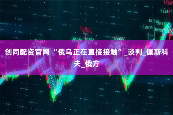 创同配资官网 “俄乌正在直接接触”_谈判_佩斯科夫_俄方