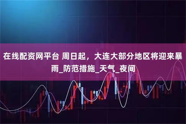 在线配资网平台 周日起，大连大部分地区将迎来暴雨_防范措施_天气_夜间