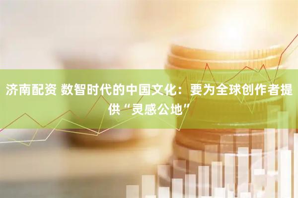 济南配资 数智时代的中国文化：要为全球创作者提供“灵感公地”