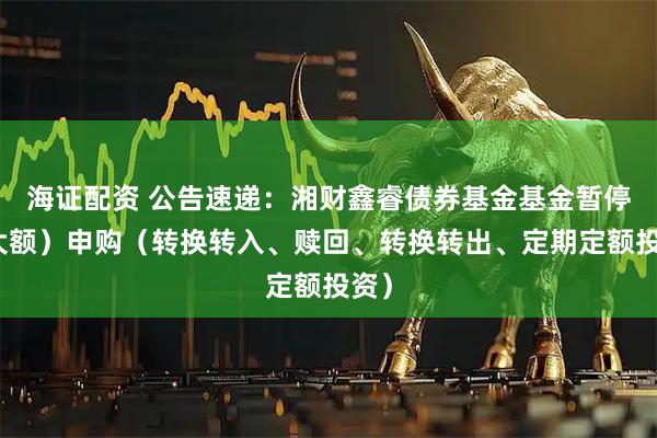 海证配资 公告速递：湘财鑫睿债券基金基金暂停（大额）申购（转换转入、赎回、转换转出、定期定额投资）