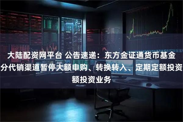 大陆配资网平台 公告速递：东方金证通货币基金在部分代销渠道暂停大额申购、转换转入、定期定额投资业务